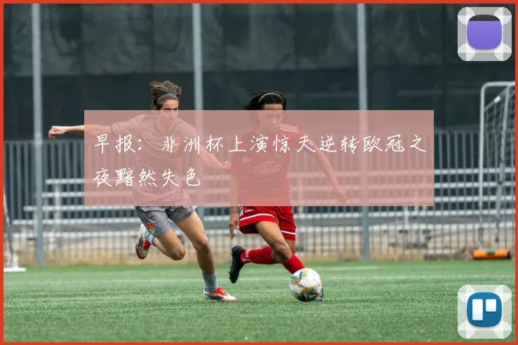早报：非洲杯上演惊天逆转欧冠之夜黯然失色