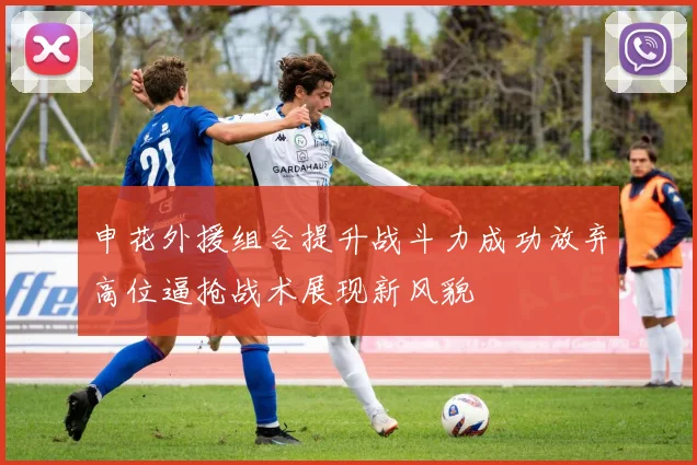 申花外援组合提升战斗力成功放弃高位逼抢战术展现新风貌