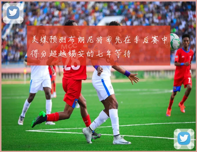 美媒预测布朗尼将率先在季后赛中得分超越锡安的七年等待
