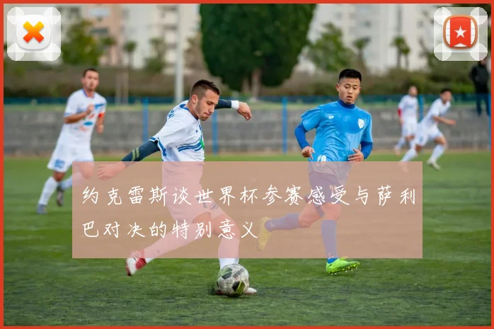 约克雷斯谈世界杯参赛感受与萨利巴对决的特别意义