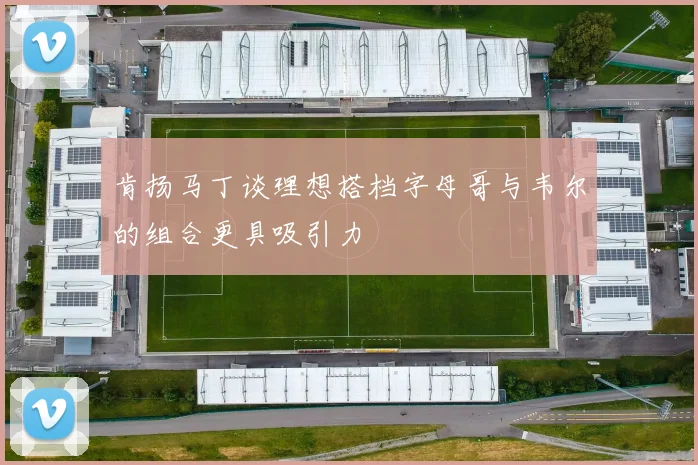 肯扬马丁谈理想搭档字母哥与韦尔的组合更具吸引力