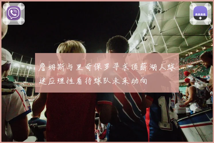 詹姆斯与里奇保罗寻求顶薪湖人球迷应理性看待球队未来动向