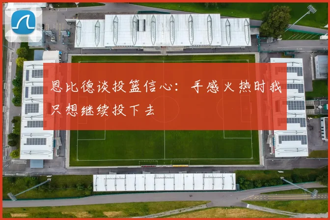 恩比德谈投篮信心：手感火热时我只想继续投下去