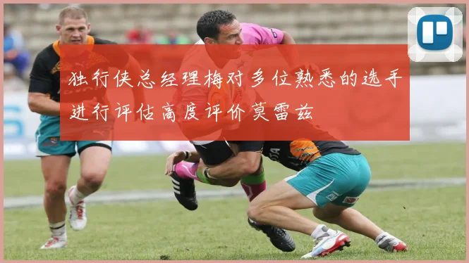 独行侠总经理梅对多位熟悉的选手进行评估高度评价莫雷兹