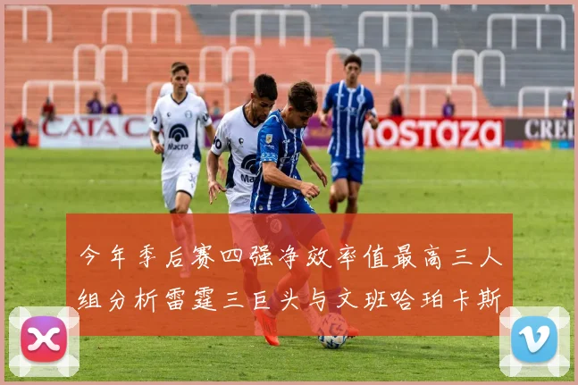 今年季后赛四强净效率值最高三人组分析雷霆三巨头与文班哈珀卡斯尔的表现对比
