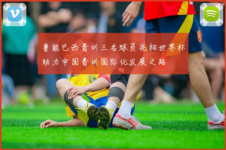 鲁能巴西青训三名球员亮相世界杯助力中国青训国际化发展之路