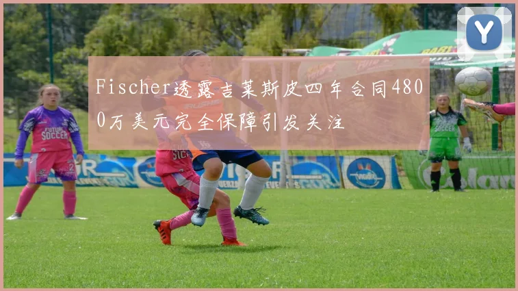 Fischer透露吉莱斯皮四年合同4800万美元完全保障引发关注