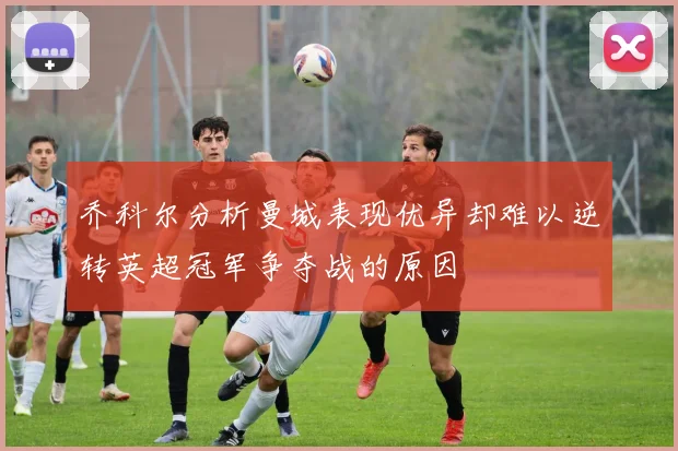 乔科尔分析曼城表现优异却难以逆转英超冠军争夺战的原因