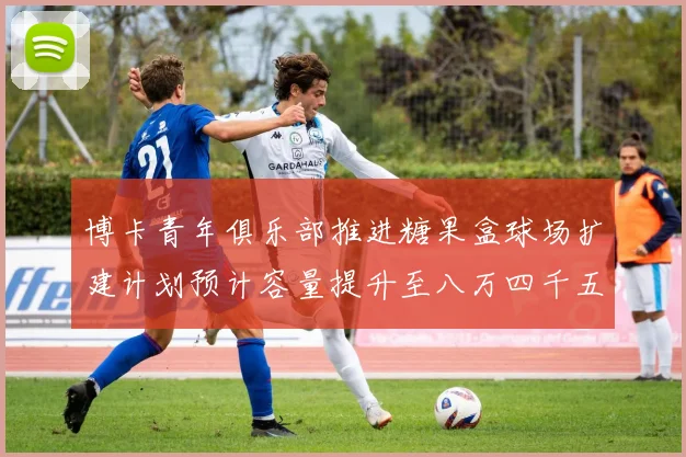 博卡青年俱乐部推进糖果盒球场扩建计划预计容量提升至八万四千五百人