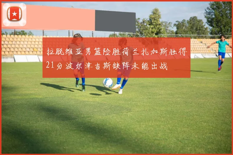 拉脱维亚男篮险胜荷兰扎加斯独得21分波尔津吉斯缺阵未能出战