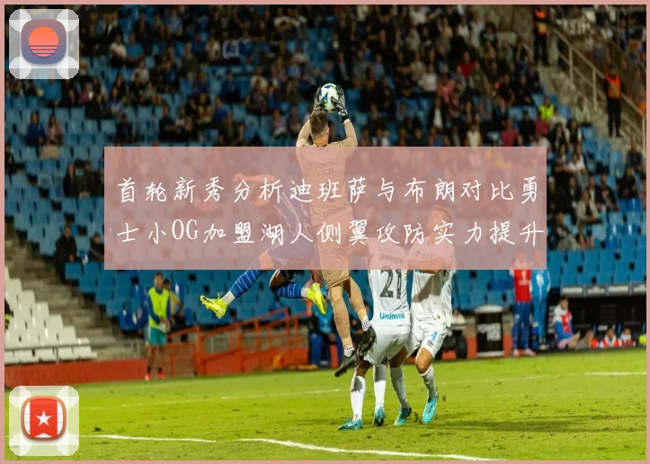 首轮新秀分析迪班萨与布朗对比勇士小OG加盟湖人侧翼攻防实力提升