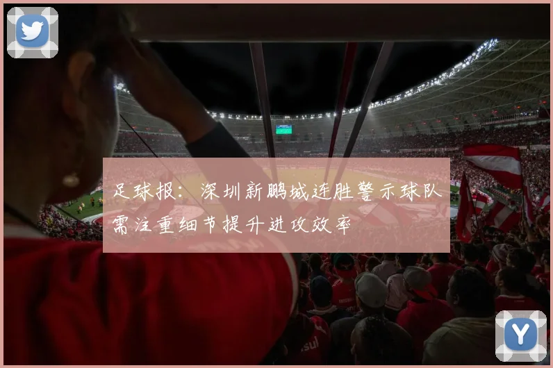 足球报：深圳新鹏城连胜警示球队需注重细节提升进攻效率