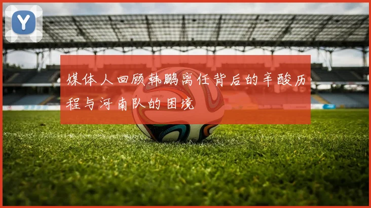 媒体人回顾韩鹏离任背后的辛酸历程与河南队的困境
