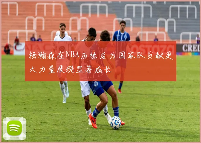 杨瀚森在NBA历练后为国家队贡献更大力量展现显著成长
