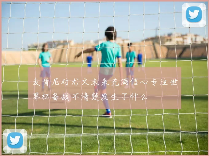 麦肯尼对尤文未来充满信心专注世界杯备战不清楚发生了什么