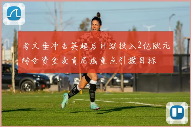 考文垂冲击英超后计划投入2亿欧元转会资金麦肯尼成重点引援目标