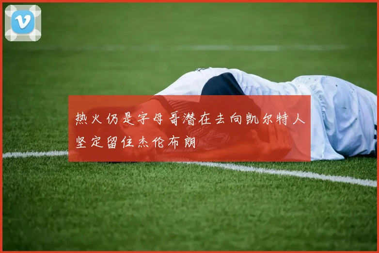 热火仍是字母哥潜在去向凯尔特人坚定留住杰伦布朗