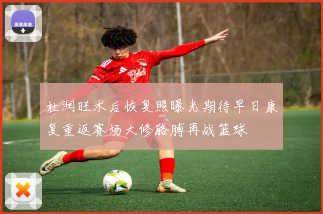 杜润旺术后恢复照曝光期待早日康复重返赛场大修胳膊再战篮球