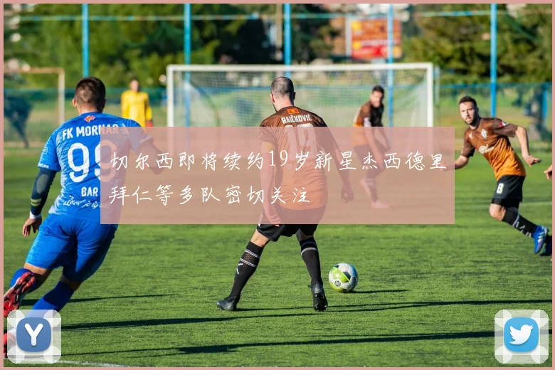 切尔西即将续约19岁新星杰西德里拜仁等多队密切关注