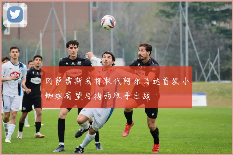 冈萨雷斯或将取代阿尔马达首发小蜘蛛有望与梅西联手出战