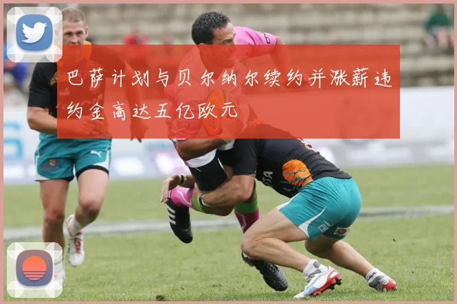 巴萨计划与贝尔纳尔续约并涨薪违约金高达五亿欧元