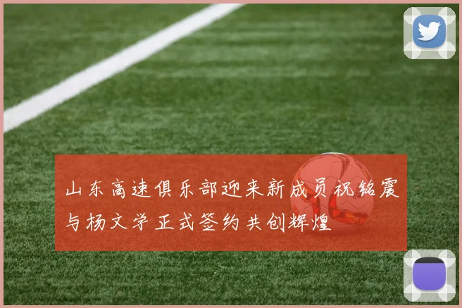 山东高速俱乐部迎来新成员祝铭震与杨文学正式签约共创辉煌