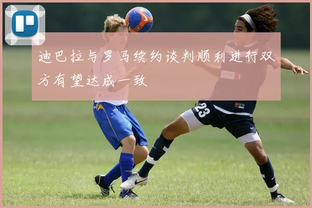 迪巴拉与罗马续约谈判顺利进行双方有望达成一致