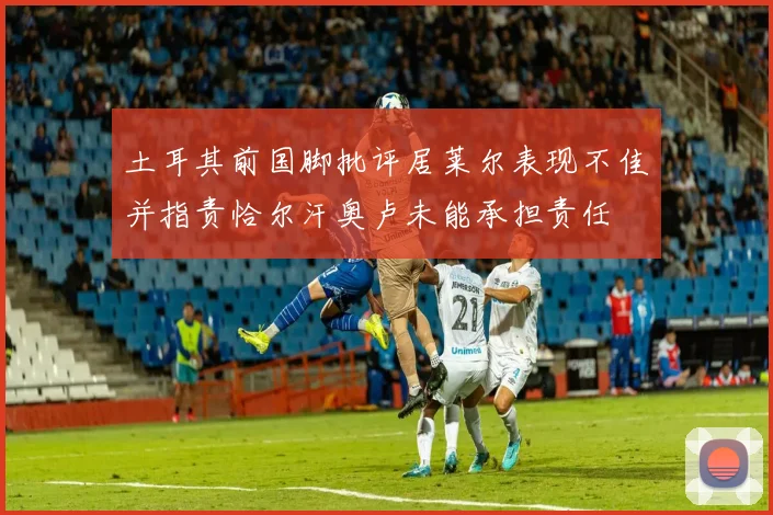 土耳其前国脚批评居莱尔表现不佳并指责恰尔汗奥卢未能承担责任